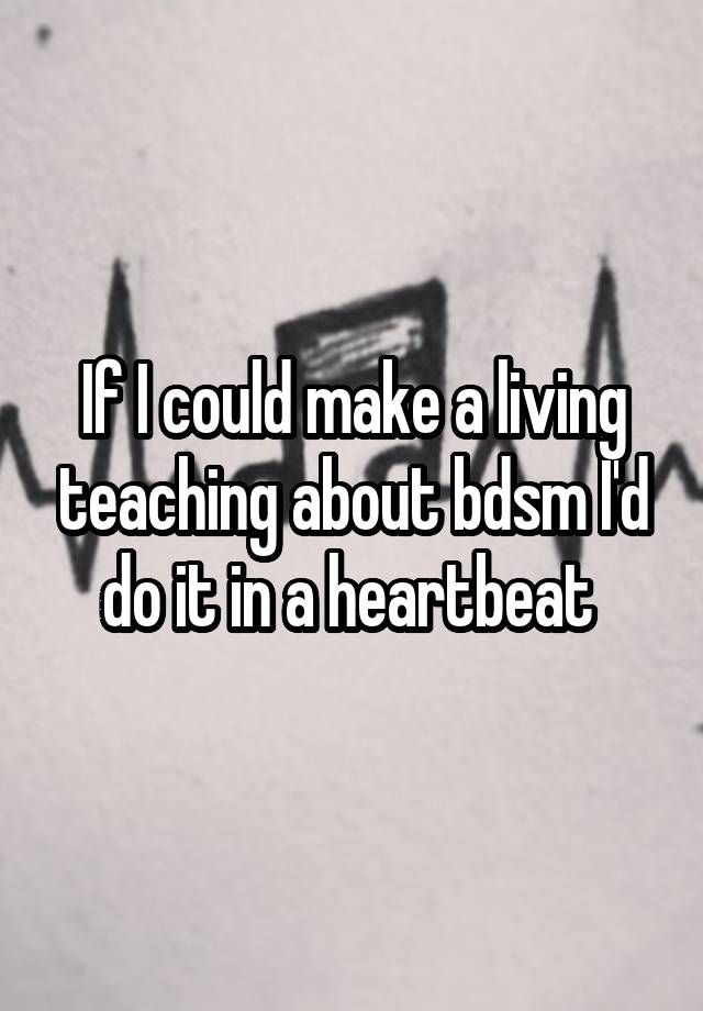 If I could make a living teaching about bdsm I'd do it in a heartbeat 