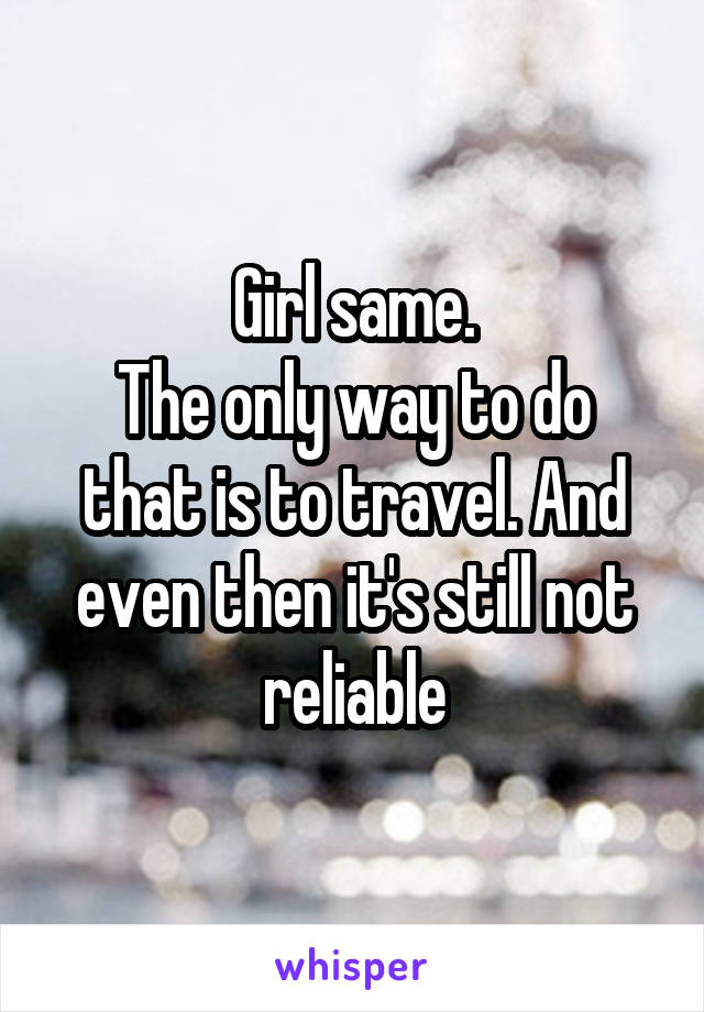 Girl same.
The only way to do that is to travel. And even then it's still not reliable