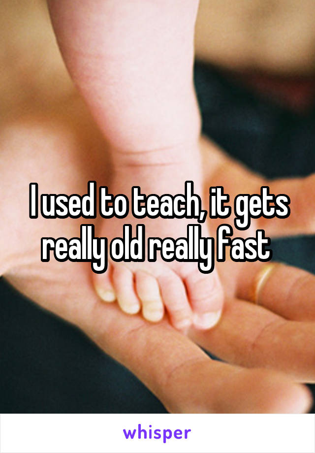 I used to teach, it gets really old really fast 