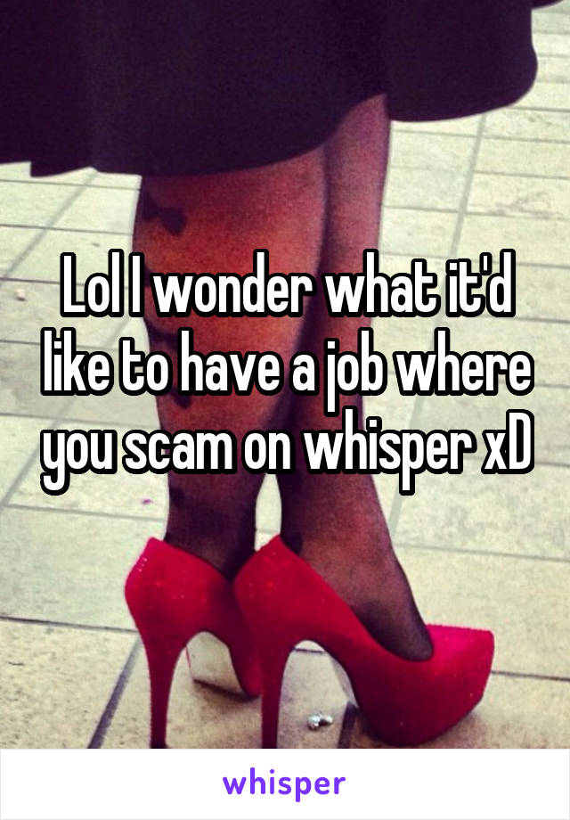 Lol I wonder what it'd like to have a job where you scam on whisper xD 