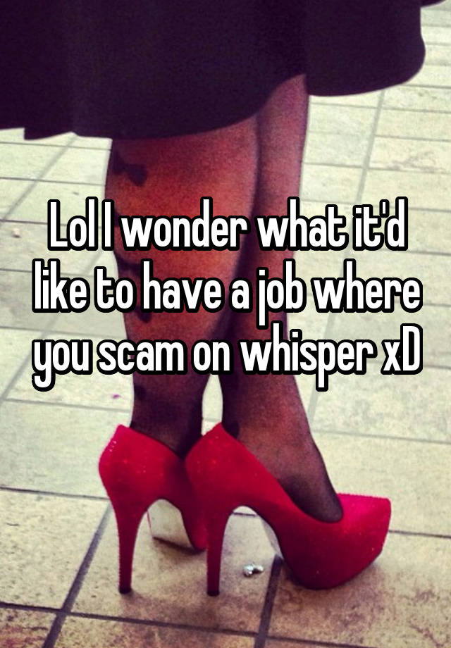 Lol I wonder what it'd like to have a job where you scam on whisper xD 