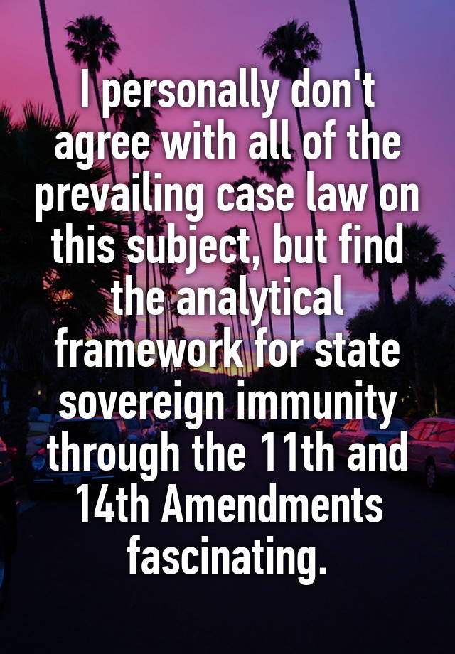 I personally don't agree with all of the prevailing case law on this subject, but find the analytical framework for state sovereign immunity through the 11th and 14th Amendments fascinating.