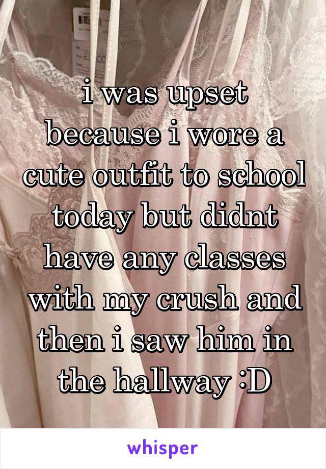 i was upset because i wore a cute outfit to school today but didnt have any classes with my crush and then i saw him in the hallway :D