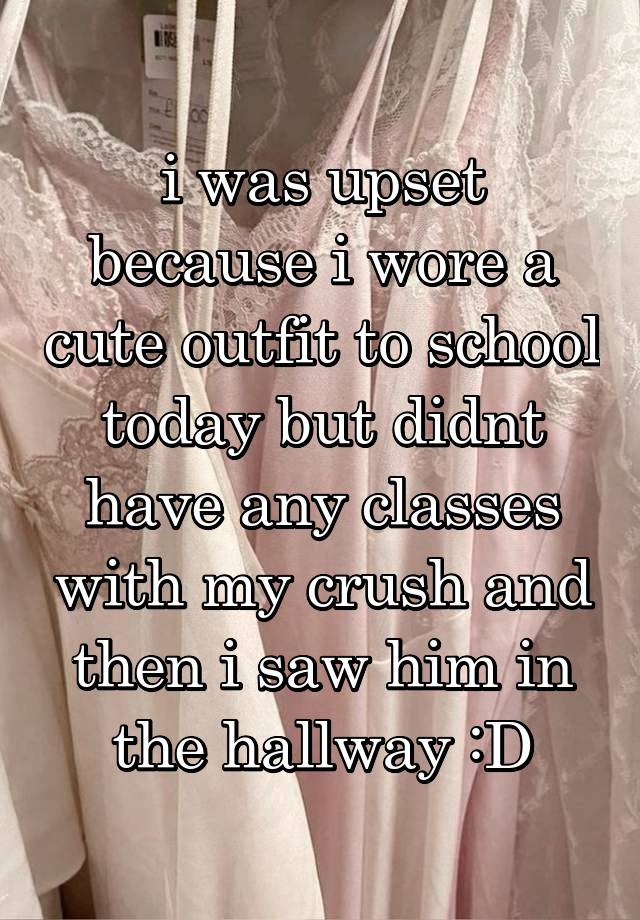 i was upset because i wore a cute outfit to school today but didnt have any classes with my crush and then i saw him in the hallway :D