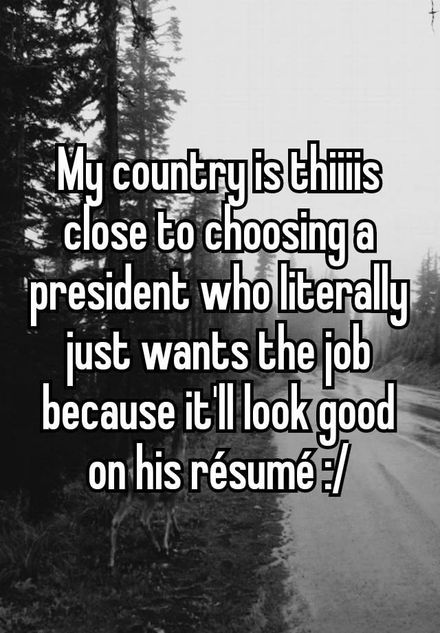 My country is thiiiis close to choosing a president who literally just wants the job because it'll look good on his résumé :/