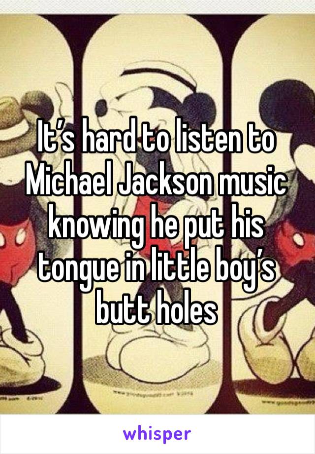 It’s hard to listen to Michael Jackson music knowing he put his tongue in little boy’s butt holes 