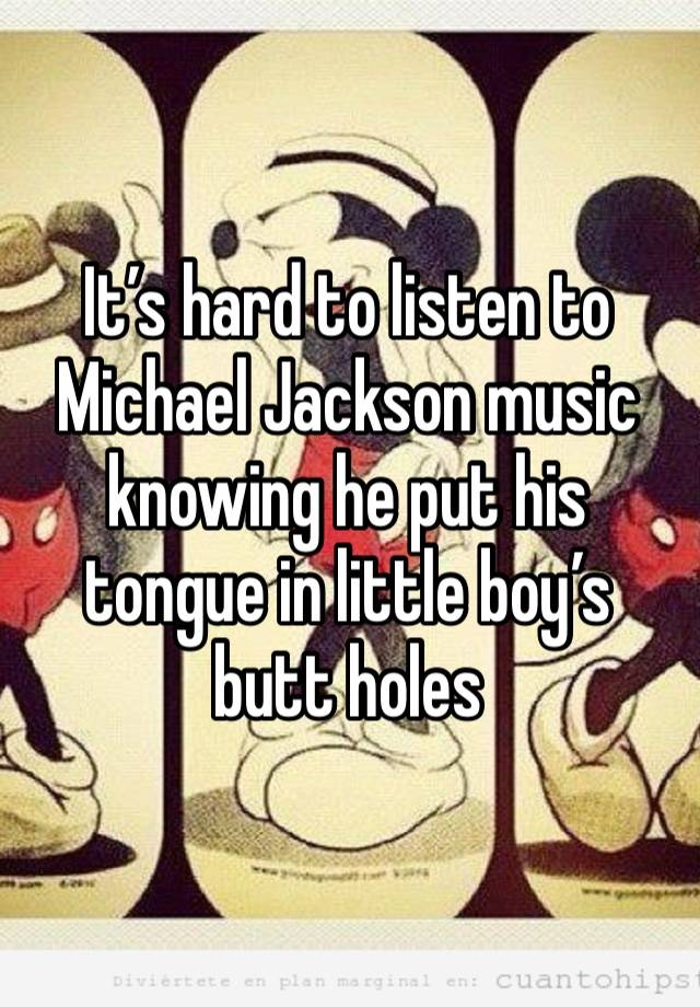 It’s hard to listen to Michael Jackson music knowing he put his tongue in little boy’s butt holes 