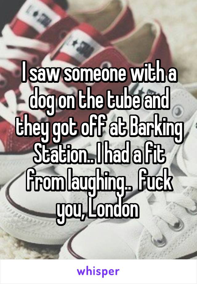 I saw someone with a dog on the tube and they got off at Barking Station.. I had a fit from laughing..  fuck you, London 