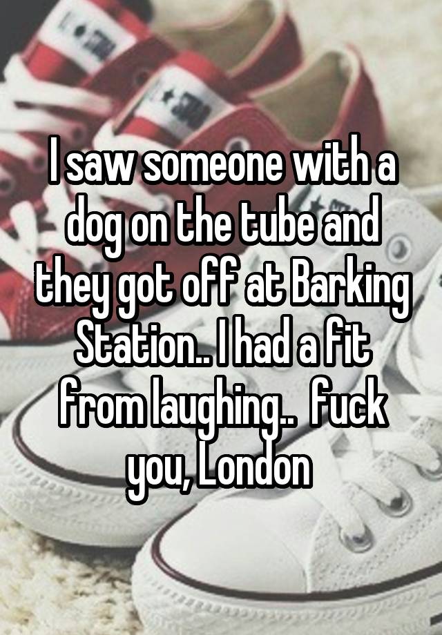 I saw someone with a dog on the tube and they got off at Barking Station.. I had a fit from laughing..  fuck you, London 