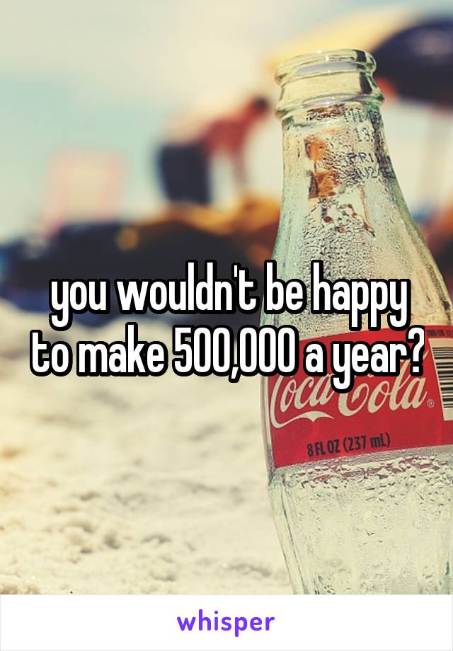 you wouldn't be happy to make 500,000 a year?