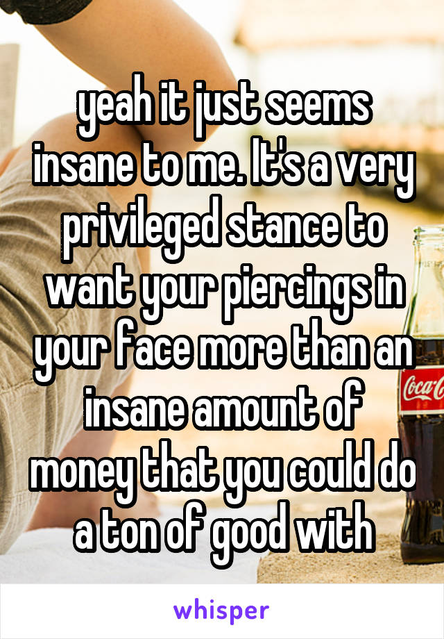 yeah it just seems insane to me. It's a very privileged stance to want your piercings in your face more than an insane amount of money that you could do a ton of good with