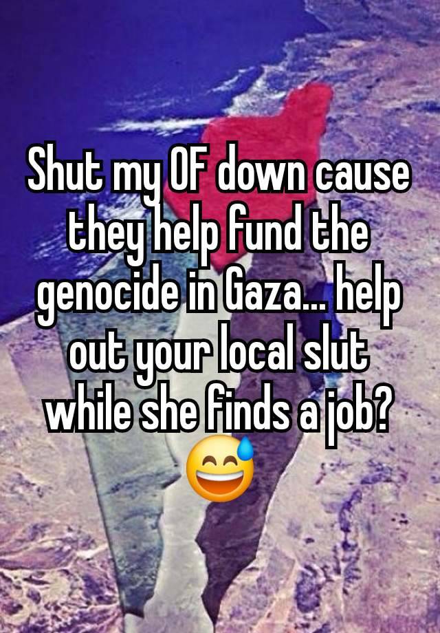 Shut my OF down cause they help fund the genocide in Gaza... help out your local slut while she finds a job? 😅