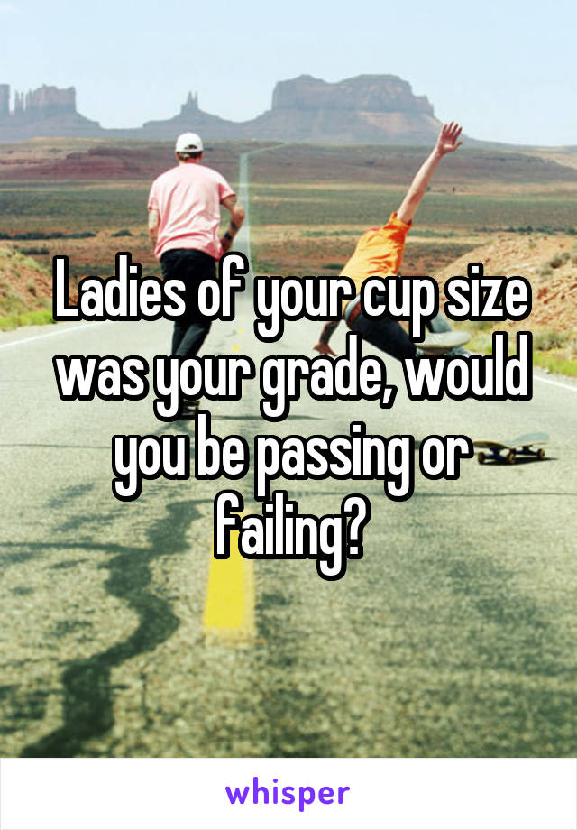 Ladies of your cup size was your grade, would you be passing or failing?