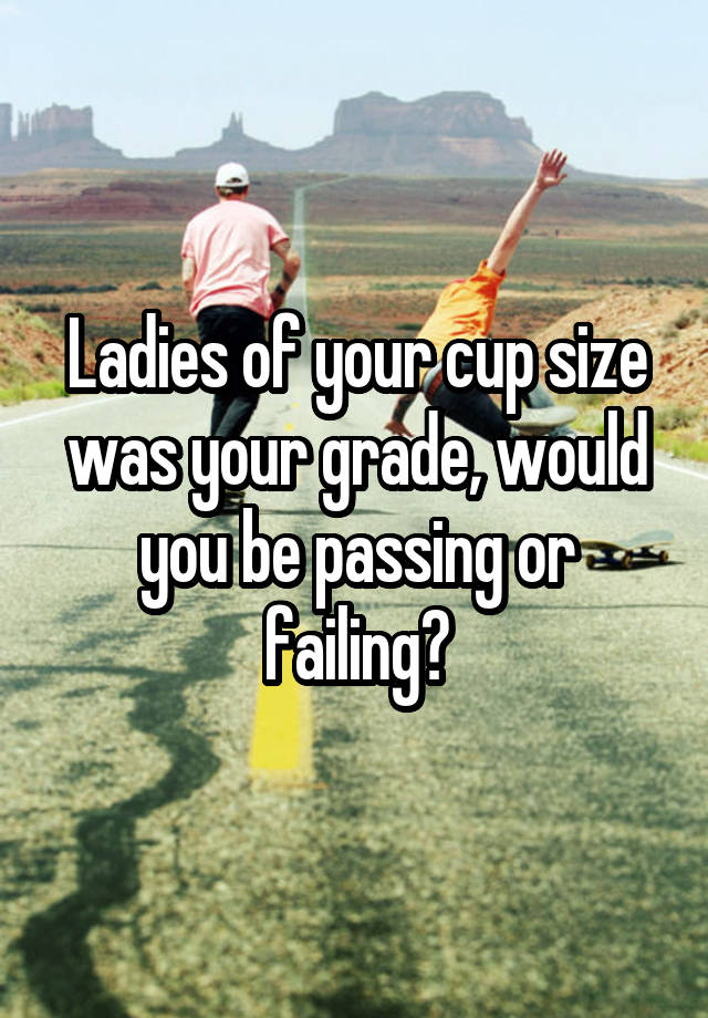 Ladies of your cup size was your grade, would you be passing or failing?