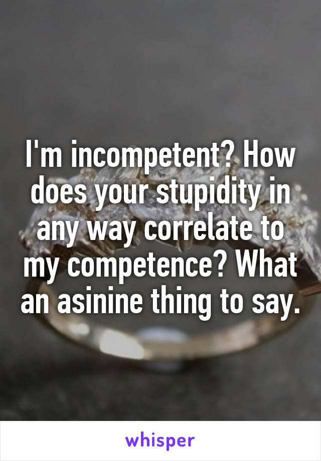 I'm incompetent? How does your stupidity in any way correlate to my competence? What an asinine thing to say.