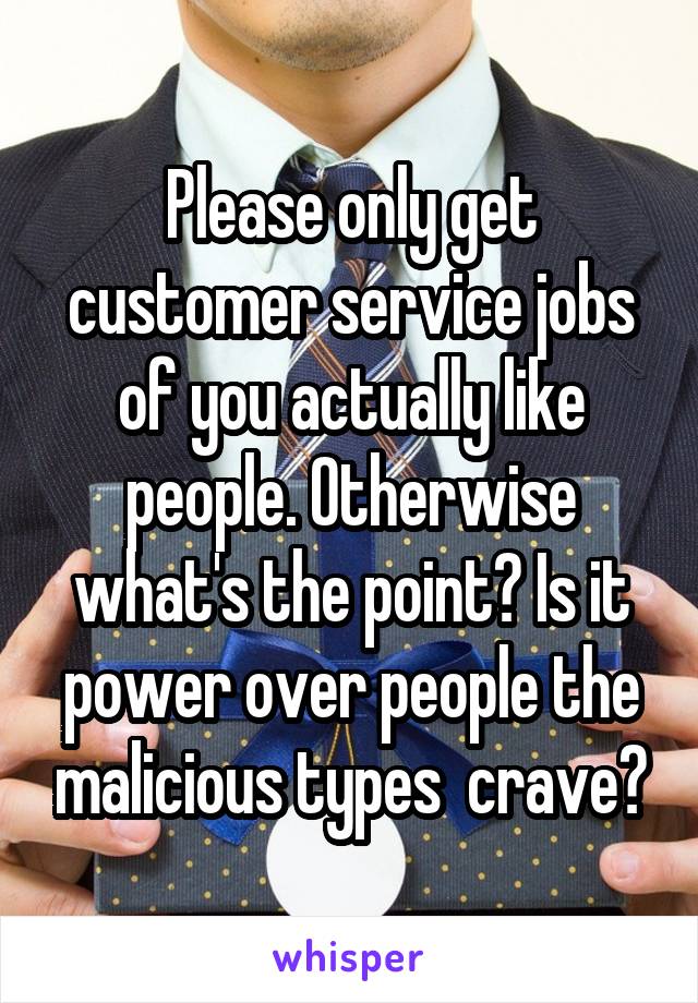 Please only get customer service jobs of you actually like people. Otherwise what's the point? Is it power over people the malicious types  crave?