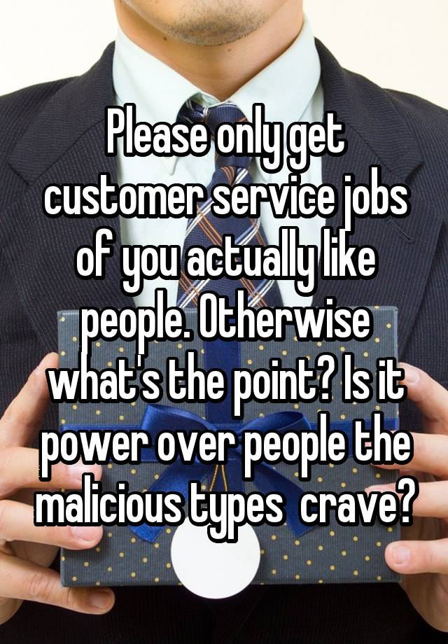 Please only get customer service jobs of you actually like people. Otherwise what's the point? Is it power over people the malicious types  crave?