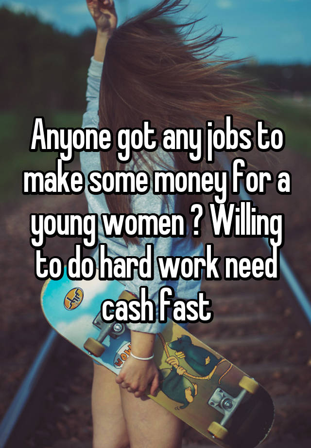 Anyone got any jobs to make some money for a young women ? Willing to do hard work need cash fast