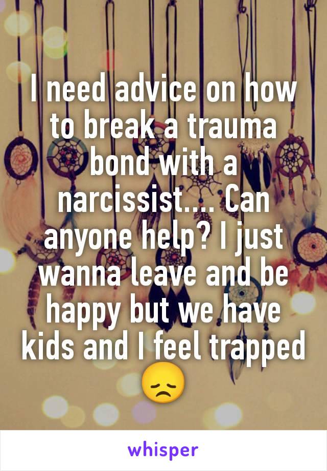 I need advice on how to break a trauma bond with a narcissist.... Can anyone help? I just wanna leave and be happy but we have kids and I feel trapped 😞