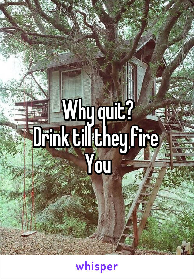 Why quit?
Drink till they fire 
You