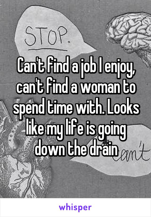 Can't find a job I enjoy, can't find a woman to spend time with. Looks like my life is going down the drain