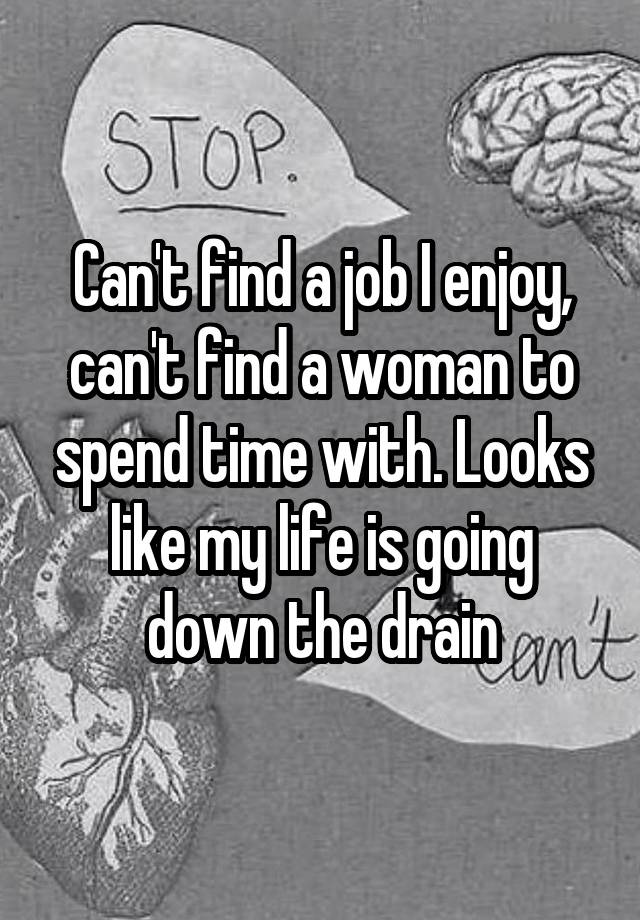 Can't find a job I enjoy, can't find a woman to spend time with. Looks like my life is going down the drain