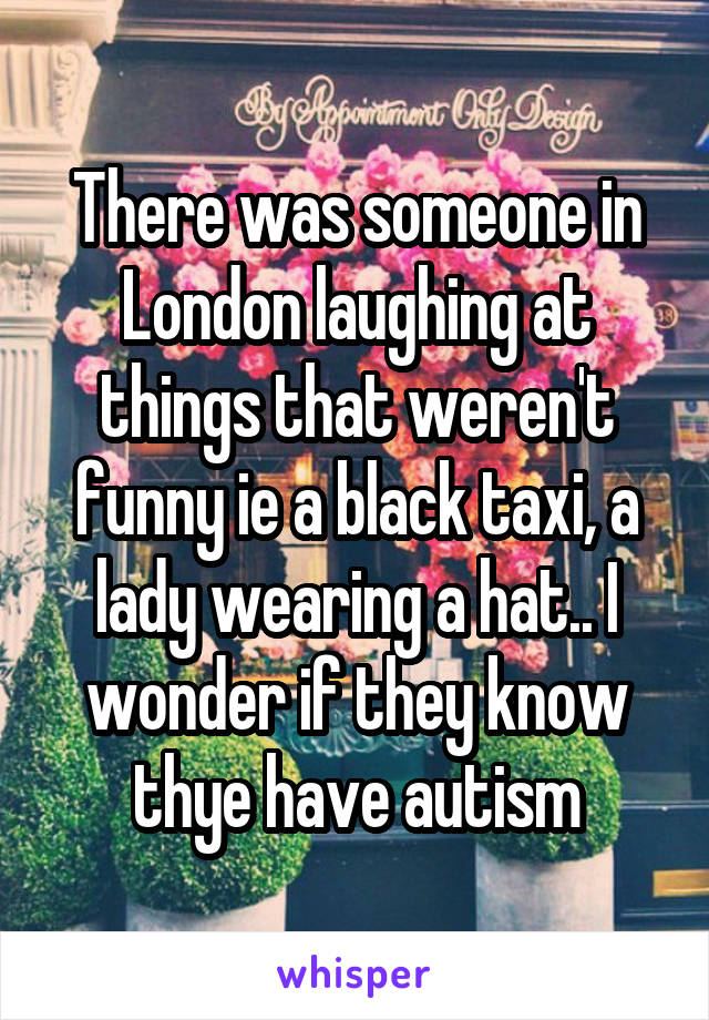 There was someone in London laughing at things that weren't funny ie a black taxi, a lady wearing a hat.. I wonder if they know thye have autism