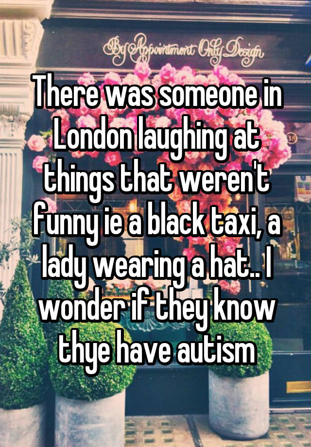 There was someone in London laughing at things that weren't funny ie a black taxi, a lady wearing a hat.. I wonder if they know thye have autism