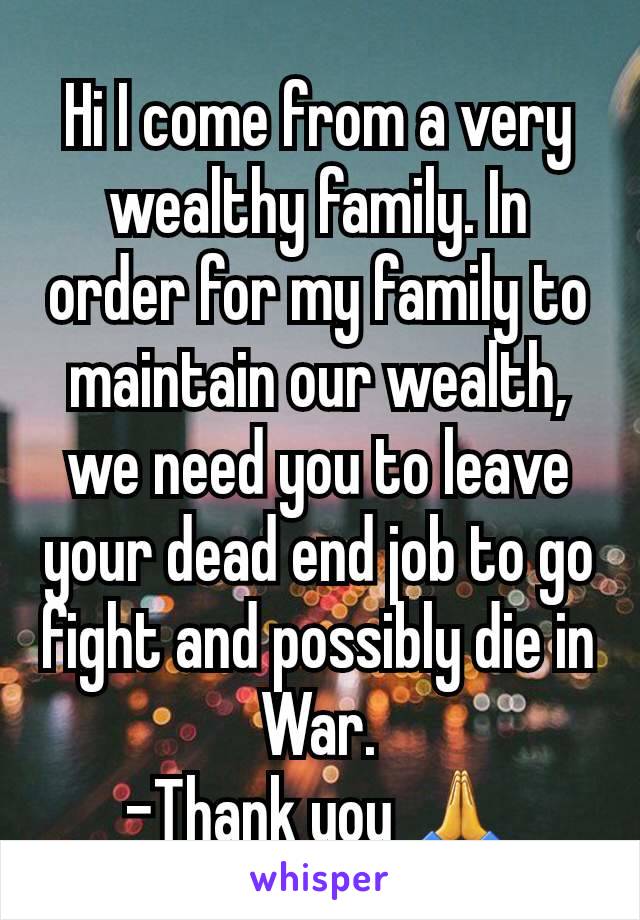 Hi I come from a very wealthy family. In order for my family to maintain our wealth, we need you to leave your dead end job to go fight and possibly die in War.
-Thank you 🙏