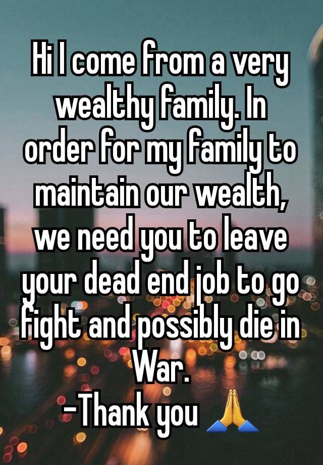 Hi I come from a very wealthy family. In order for my family to maintain our wealth, we need you to leave your dead end job to go fight and possibly die in War.
-Thank you 🙏