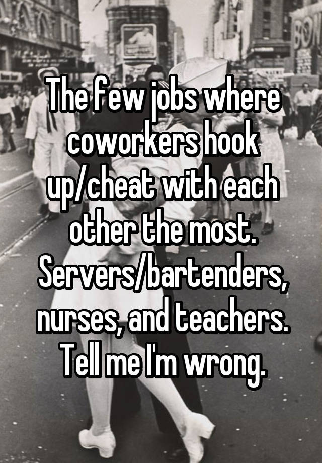 The few jobs where coworkers hook up/cheat with each other the most. Servers/bartenders, nurses, and teachers. Tell me I'm wrong.