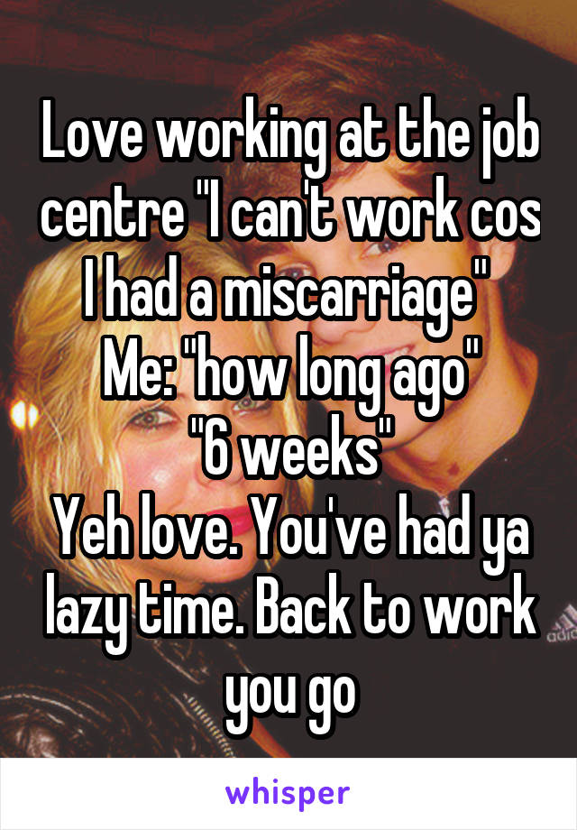 Love working at the job centre "I can't work cos I had a miscarriage" 
Me: "how long ago"
"6 weeks"
Yeh love. You've had ya lazy time. Back to work you go