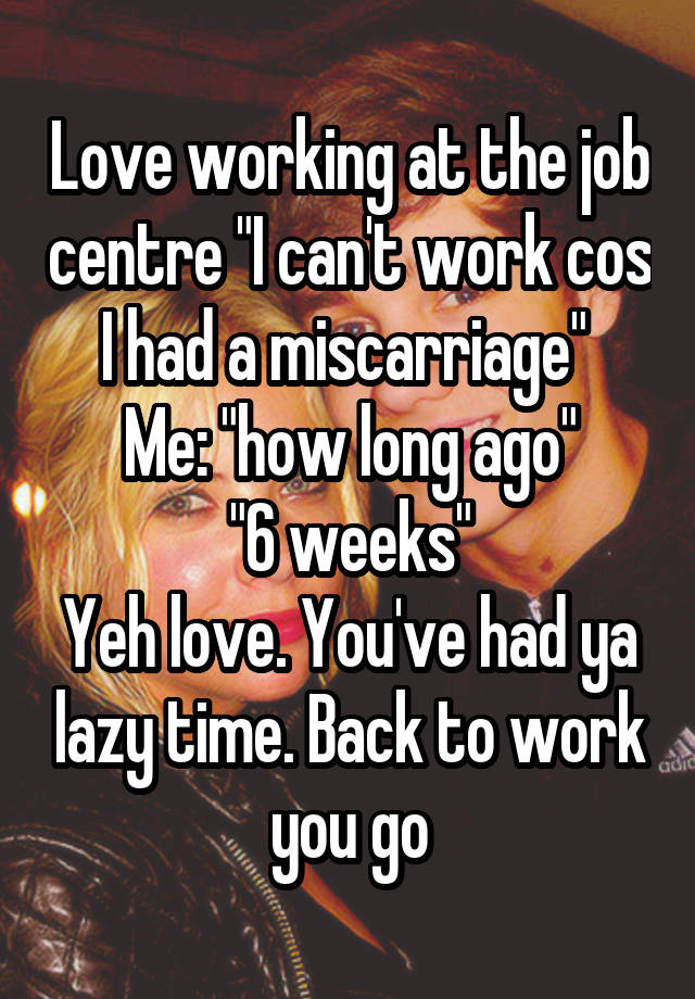 Love working at the job centre "I can't work cos I had a miscarriage" 
Me: "how long ago"
"6 weeks"
Yeh love. You've had ya lazy time. Back to work you go