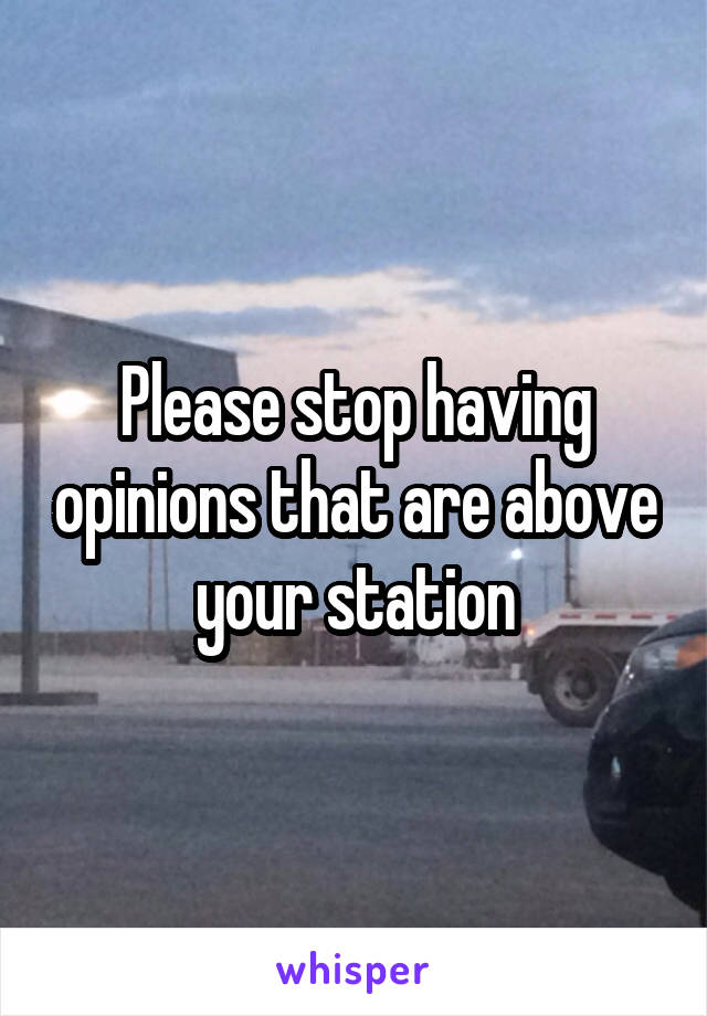 Please stop having opinions that are above your station