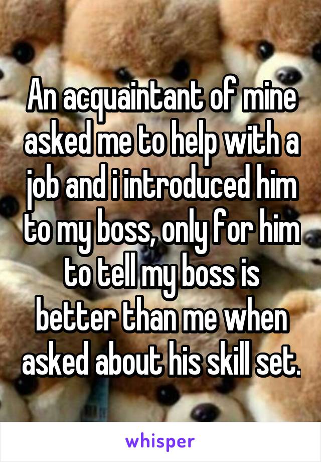 An acquaintant of mine asked me to help with a job and i introduced him to my boss, only for him to tell my boss is better than me when asked about his skill set.