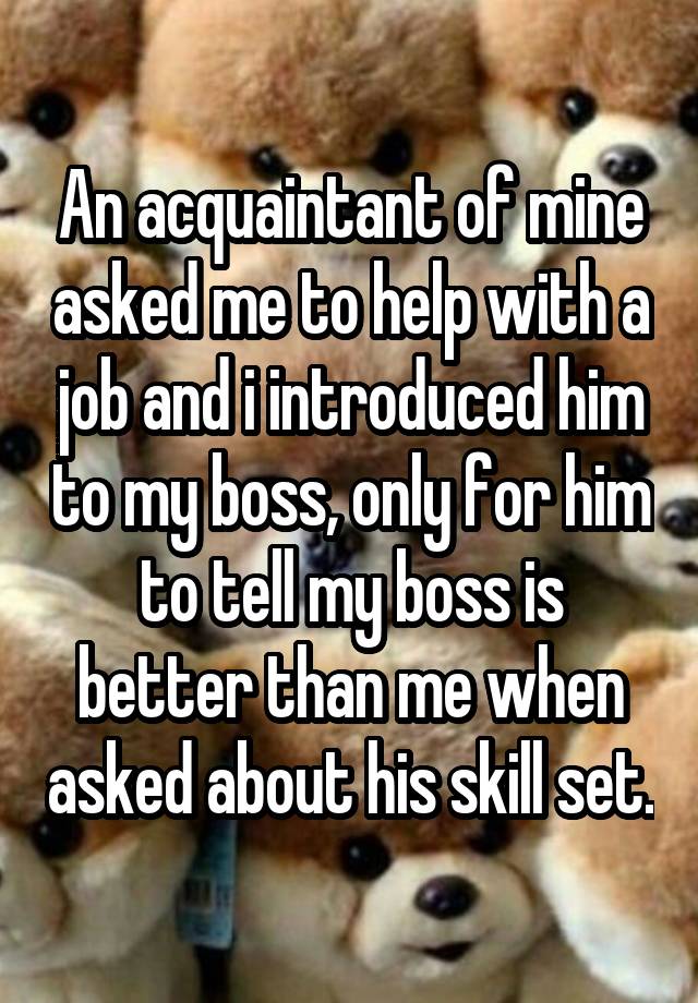 An acquaintant of mine asked me to help with a job and i introduced him to my boss, only for him to tell my boss is better than me when asked about his skill set.