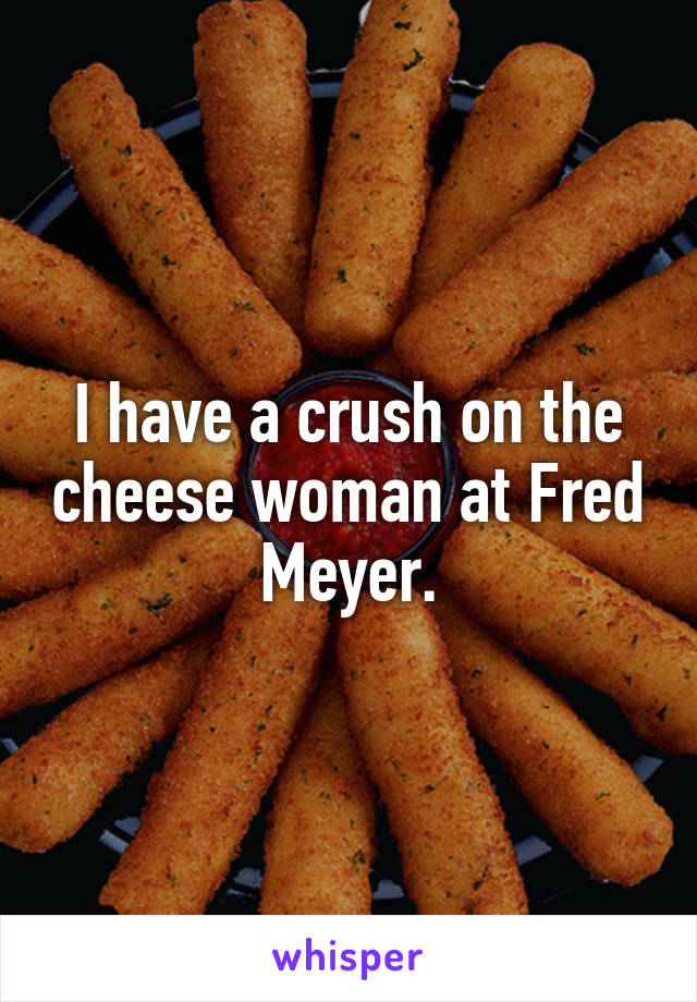 I have a crush on the cheese woman at Fred Meyer.