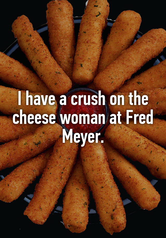 I have a crush on the cheese woman at Fred Meyer.