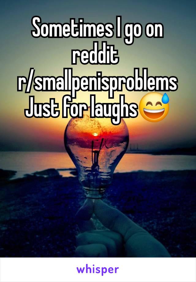 Sometimes I go on reddit 
r/smallpenisproblems
Just for laughs😅