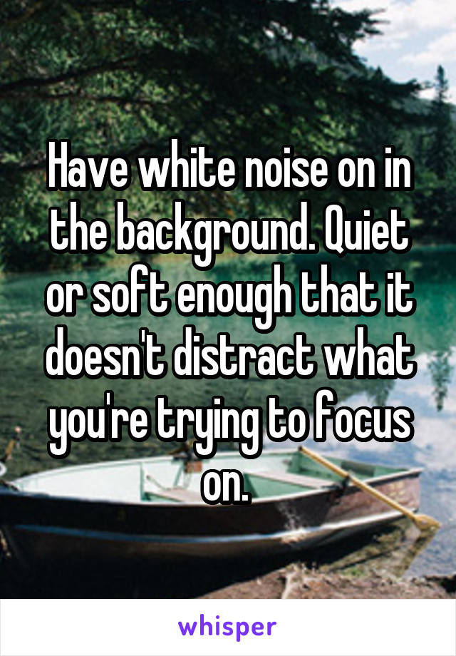 Have white noise on in the background. Quiet or soft enough that it doesn't distract what you're trying to focus on. 