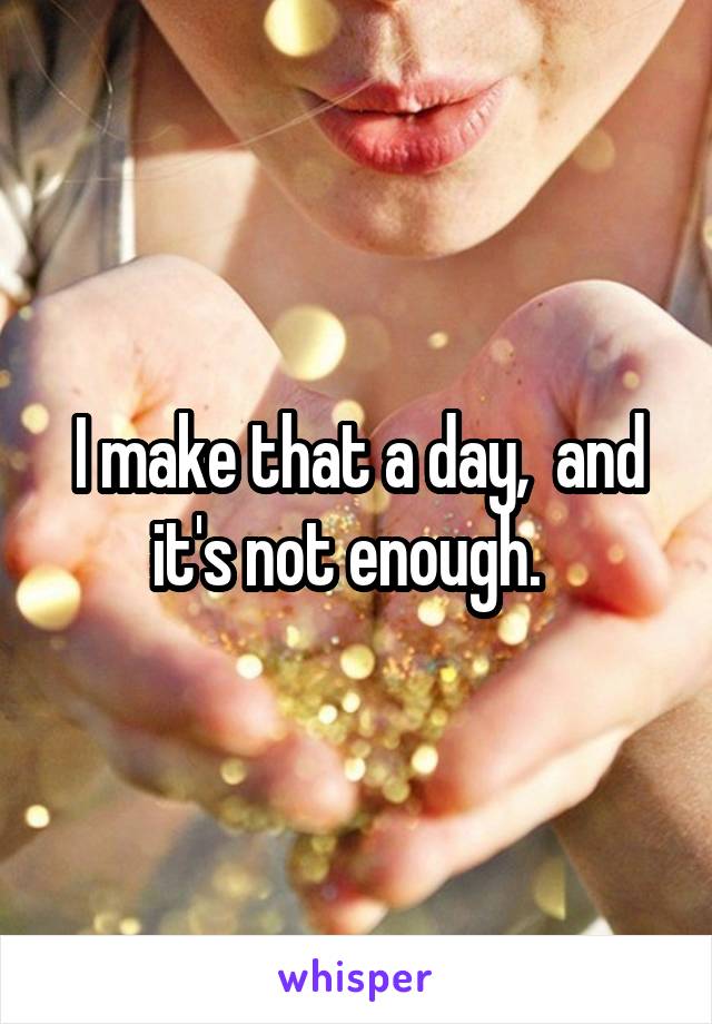 I make that a day,  and it's not enough.  