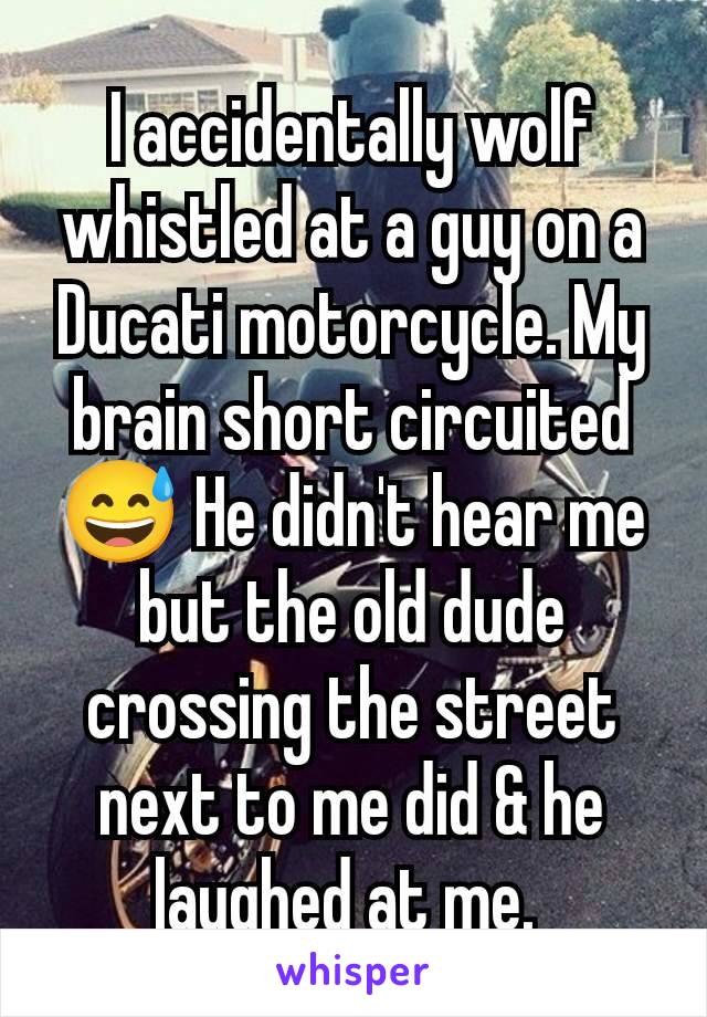 I accidentally wolf whistled at a guy on a Ducati motorcycle. My brain short circuited 😅 He didn't hear me but the old dude crossing the street next to me did & he laughed at me. 