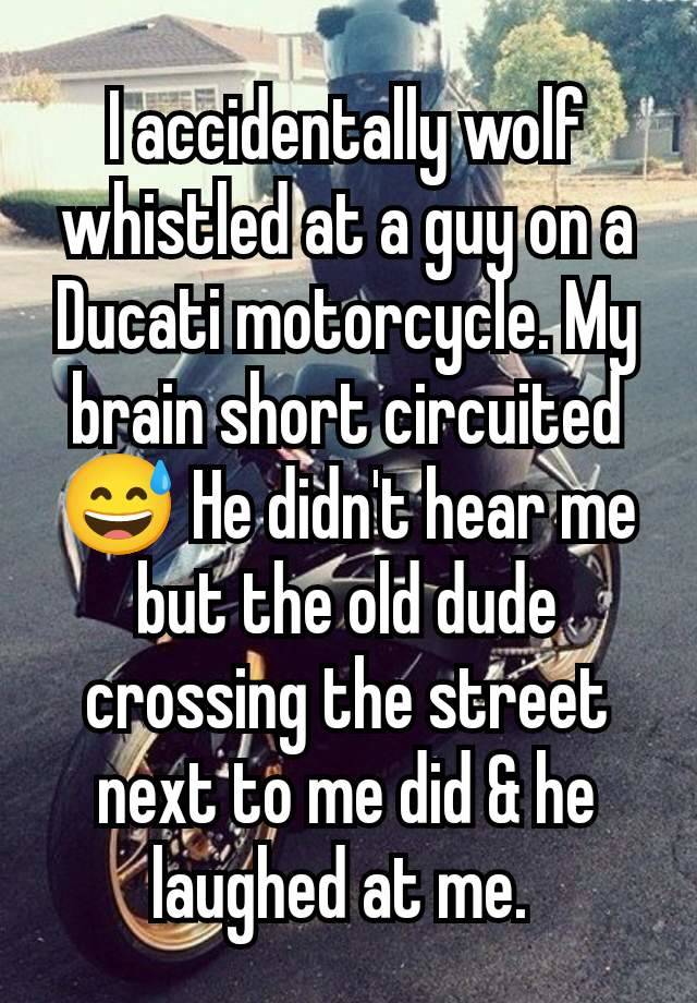 I accidentally wolf whistled at a guy on a Ducati motorcycle. My brain short circuited 😅 He didn't hear me but the old dude crossing the street next to me did & he laughed at me. 