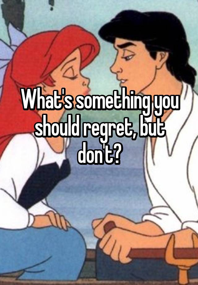 What's something you should regret, but don't?
