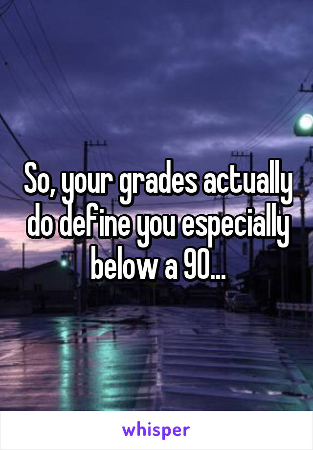 So, your grades actually do define you especially below a 90...