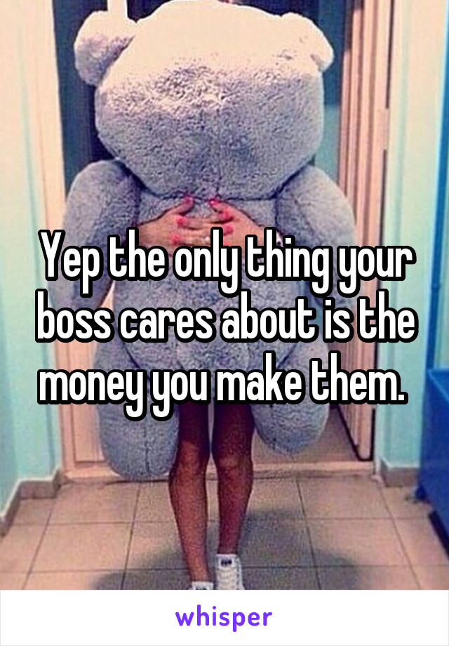 Yep the only thing your boss cares about is the money you make them. 