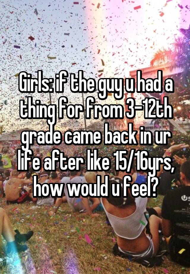 Girls: if the guy u had a thing for from 3-12th grade came back in ur life after like 15/16yrs, how would u feel?