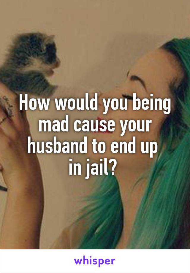 How would you being mad cause your husband to end up 
in jail? 