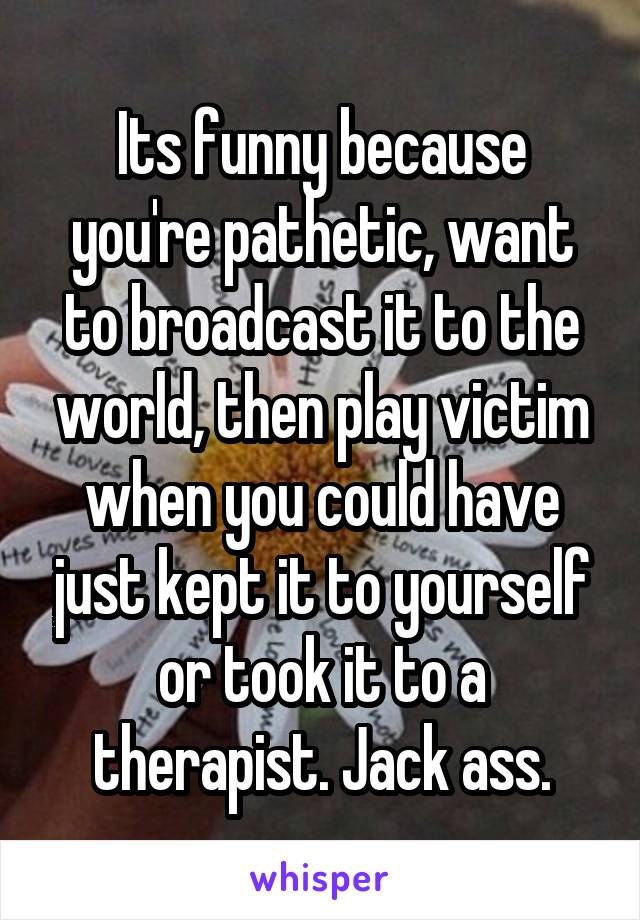 Its funny because you're pathetic, want to broadcast it to the world, then play victim when you could have just kept it to yourself or took it to a therapist. Jack ass.