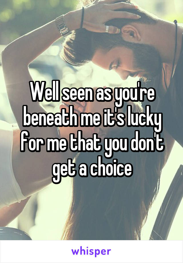 Well seen as you're beneath me it's lucky for me that you don't get a choice